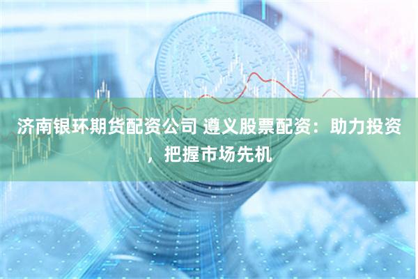 济南银环期货配资公司 遵义股票配资：助力投资，把握市场先机