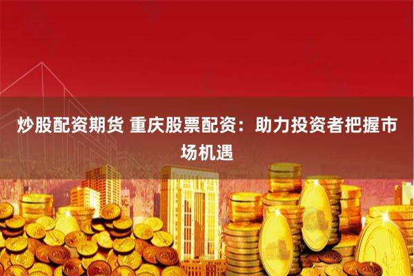 炒股配资期货 重庆股票配资：助力投资者把握市场机遇