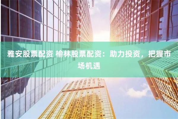 雅安股票配资 榆林股票配资：助力投资，把握市场机遇