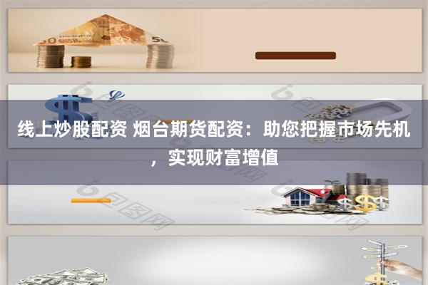 线上炒股配资 烟台期货配资：助您把握市场先机，实现财富增值