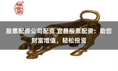 股票配资公司配资 宜昌股票配资：助您财富增值，轻松投资