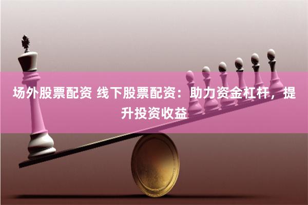 场外股票配资 线下股票配资：助力资金杠杆，提升投资收益