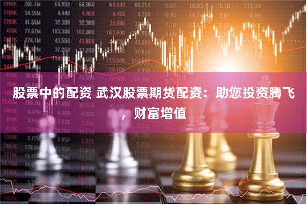 股票中的配资 武汉股票期货配资：助您投资腾飞，财富增值