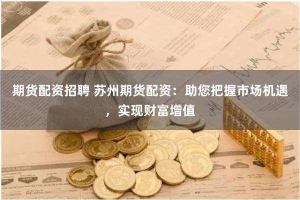 期货配资招聘 苏州期货配资：助您把握市场机遇，实现财富增值