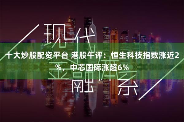 十大炒股配资平台 港股午评：恒生科技指数涨近2%，中芯国际涨超6%