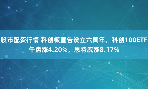 股市配资行情 科创板宣告设立六周年，科创100ETF午盘涨4.20%，思特威涨8.17%