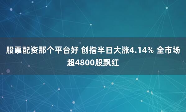 股票配资那个平台好 创指半日大涨4.14% 全市场超4800股飘红