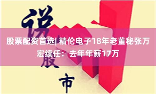 股票配资首选| 精伦电子18年老董秘张万宏续任：去年年薪17万