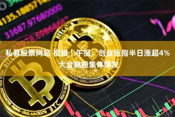 私募股票网站 视频｜午报：创业板指半日涨超4% 大金融股集体爆发