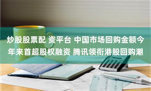 炒股股票配 资平台 中国市场回购金额今年来首超股权融资 腾讯领衔港股回购潮