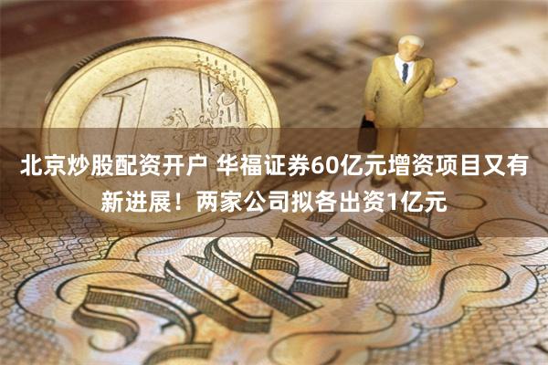 北京炒股配资开户 华福证券60亿元增资项目又有新进展！两家公司拟各出资1亿元
