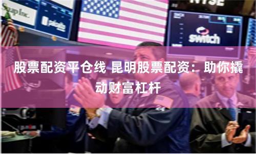 股票配资平仓线 昆明股票配资：助你撬动财富杠杆