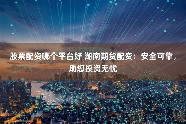 股票配资哪个平台好 湖南期货配资：安全可靠，助您投资无忧