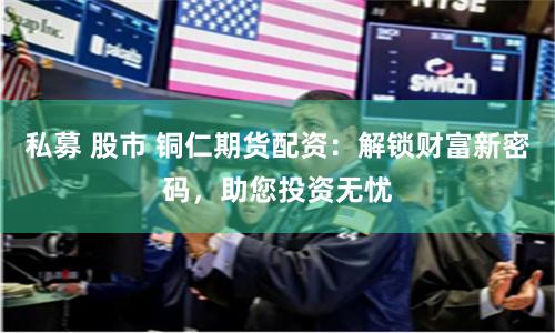 私募 股市 铜仁期货配资：解锁财富新密码，助您投资无忧
