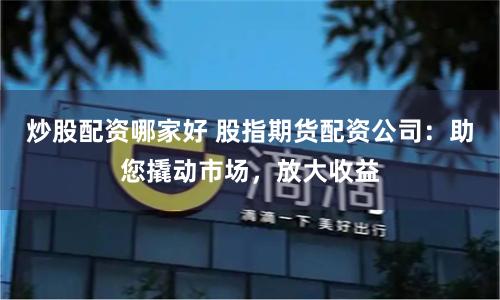 炒股配资哪家好 股指期货配资公司：助您撬动市场，放大收益