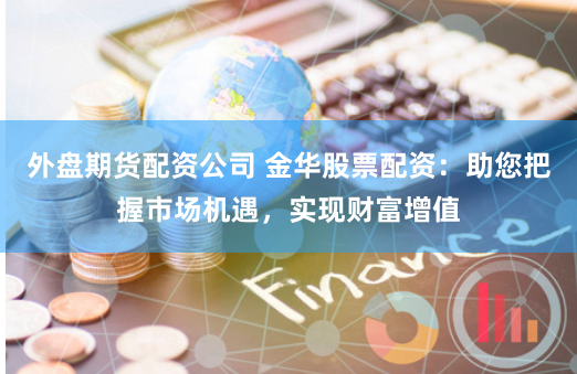 外盘期货配资公司 金华股票配资：助您把握市场机遇，实现财富增值