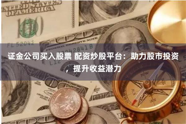 证金公司买入股票 配资炒股平台：助力股市投资，提升收益潜力