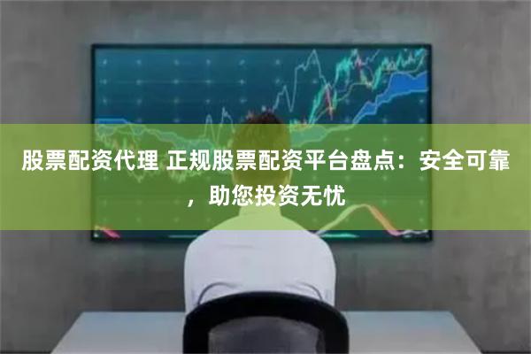 股票配资代理 正规股票配资平台盘点：安全可靠，助您投资无忧