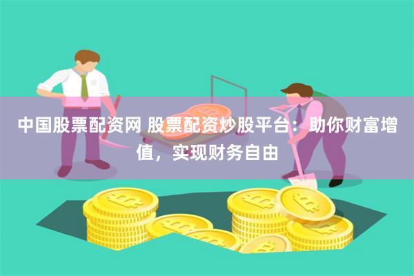 中国股票配资网 股票配资炒股平台：助你财富增值，实现财务自由