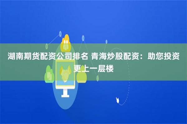 湖南期货配资公司排名 青海炒股配资：助您投资更上一层楼
