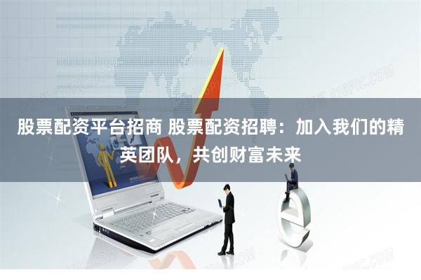 股票配资平台招商 股票配资招聘：加入我们的精英团队，共创财富未来