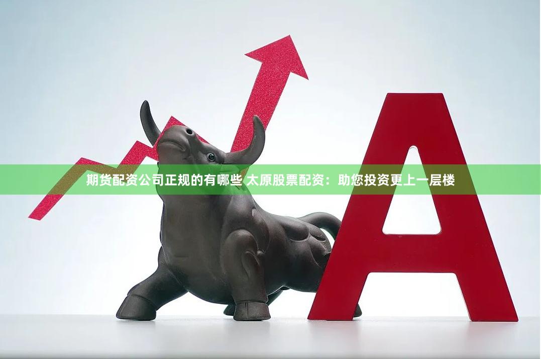 期货配资公司正规的有哪些 太原股票配资：助您投资更上一层楼