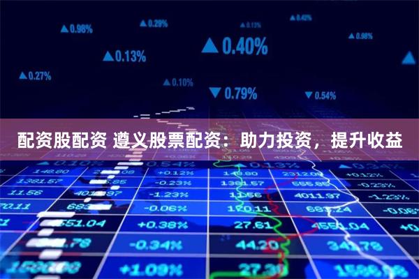 配资股配资 遵义股票配资：助力投资，提升收益