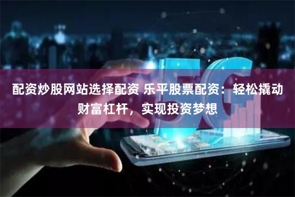 配资炒股网站选择配资 乐平股票配资：轻松撬动财富杠杆，实现投资梦想