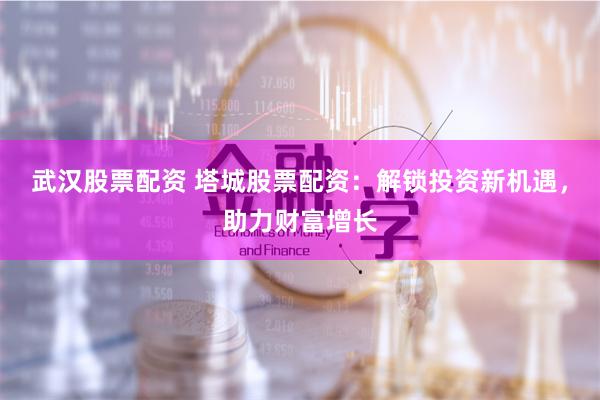 武汉股票配资 塔城股票配资：解锁投资新机遇，助力财富增长