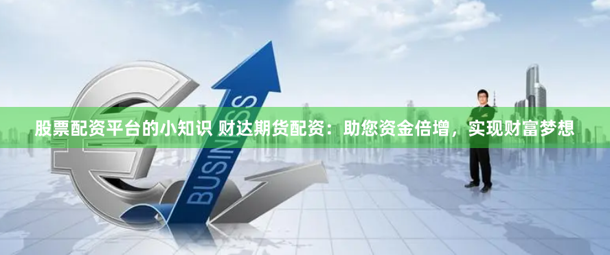 股票配资平台的小知识 财达期货配资：助您资金倍增，实现财富梦想
