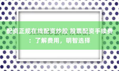 配资正规在线配资炒股 股票配资手续费：了解费用，明智选择