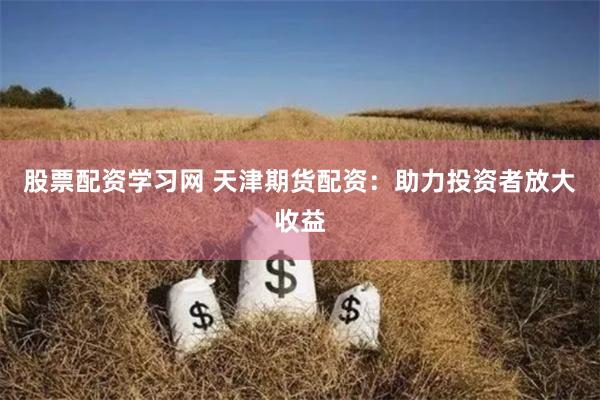 股票配资学习网 天津期货配资：助力投资者放大收益