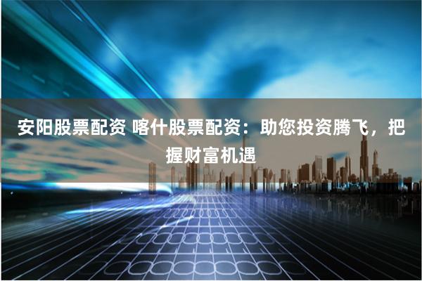 安阳股票配资 喀什股票配资:助您投资腾飞,把握财富机遇
