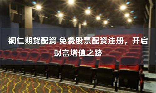 铜仁期货配资 免费股票配资注册,开启财富增值之路