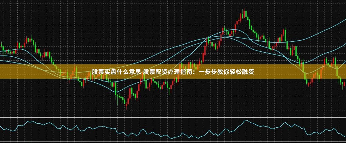 股票实盘什么意思 股票配资办理指南：一步步教你轻松融资