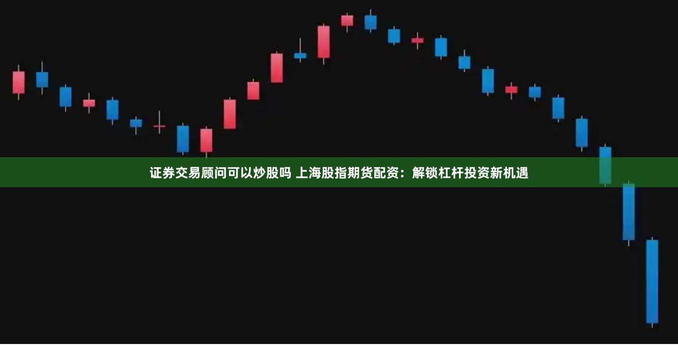 证券交易顾问可以炒股吗 上海股指期货配资：解锁杠杆投资新机遇