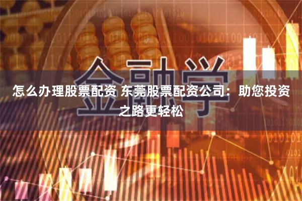 怎么办理股票配资 东莞股票配资公司：助您投资之路更轻松