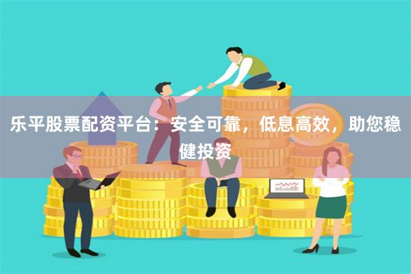乐平股票配资平台：安全可靠，低息高效，助您稳健投资