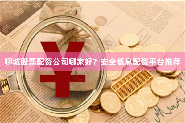 聊城股票配资公司哪家好？安全低息配资平台推荐
